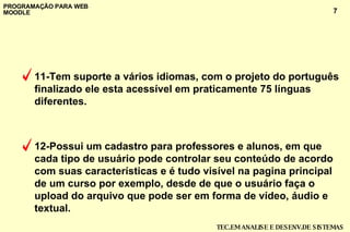 11-Tem suporte a vários idiomas, com o projeto do português finalizado ele esta acessível em praticamente 75 línguas diferentes. 12-Possui um cadastro para professores e alunos, em que cada tipo de usuário pode controlar seu conteúdo de acordo com suas características e é tudo visível na pagina principal de um curso por exemplo, desde de que o usuário faça o upload do arquivo que pode ser em forma de vídeo, áudio e textual. 