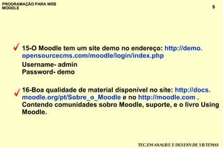 15-O Moodle tem um site demo no endereço:  http ://demo. opensourcecms .com/ moodle / login / index . php   Username- admin Password- demo 16-Boa qualidade de material disponível no site:  http ://docs. moodle . org /pt/Sobre_o_ Moodle  e no  http :// moodle .com  .  Contendo comunidades sobro Moodle, suporte, e o livro Using Moodle. 