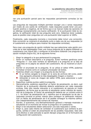 La plataforma educativa Moodle
                                                       Creación de Aulas Virtuales
                                                      Recursos y módulos interactivos



nar una puntuación parcial para las respuestas parcialmente correctas (si las
hay).

Las preguntas de respuesta múltiple permiten escoger una o varias respuestas
por medio de una casilla de verificación. Cada respuesta puede tener una pun-
tuación positiva o negativa, de tal forma que si se marcan todas las opciones no
se obtenga necesariamente una buena calificación. Si la puntuación total es ne-
gativa, la calificación total de esa pregunta será cero. Debemos tener cuidado,
pues es posible crear preguntas con una puntuación total superior al 100%.

Finalmente, cada respuesta (correcta o incorrecta) debe incluir una corrección.
Esta corrección se mostrará al estudiante junto a cada una de sus respuestas (si
el cuestionario se configura para mostrar las respuestas correctas).

Para crear una pregunta de opción múltiple hay que seleccionar esta opción con-
creta de la lista desplegable Crear una nueva pregunta de la página Editando un
cuestionario (ver Figura 89) y configurar el formulario Editando una pregunta de
opción múltiple (Figura 92), de la siguiente forma:

1. Elegir la categoría a la que pertenecerá la pregunta.
2. Poner un nombre descriptivo a la pregunta. Evitar nombres genéricos como
   “Pregunta 1”. Con este nombre se identificará a la pregunta en la lista de
   preguntas en la página de edición del cuestionario. No se mostrará al alum-
   nado.
3. Escribir el enunciado de la pregunta. Si se utiliza el editor HTML podemos
   formatear el texto como en cualquier procesador de textos.
4. Podemos añadir una imagen a la pregunta de dos formas:
       Si ya hemos cargado la imagen en la zona de archivos del curso, pode-
       mos agregarla utilizando la lista desplegable Imagen a mostrar.
       Utilizando el icono de imagen del editor HTML para seleccionar o subir
       una imagen.
5. Especificar cuántos puntos valdrá la pregunta.
6. Opcionalmente, podemos especificar un factor de penalización, es decir, qué
   fracción de la puntuación obtenida debería substraerse por cada respuesta
   errónea. Esto sólo resulta relevante si el cuestionario se ejecuta en modo
   adaptativo, de forma que se permite al estudiante varios intentos de resolu-
   ción de la pregunta. El Factor de penalización debería ser un número entre 0
   y 1. Un factor de penalización de 1 significa que el estudiante ha de dar la
   respuesta correcta al primer intento para conseguir la calificación máxima.
   Con un factor de penalización de 0 es posible conseguir la máxima califica-
   ción independientemente del número de intentos.
7. Escribir, si queremos, una Retroalimentación general o mensaje mostrado al
   estudiante en el momento de revisar la pregunta o el cuestionario.
8. Elegir si los estudiantes deben seleccionar una sola respuesta o varias.
9. Elegir si, para cada intento de contestar el cuestionario que contiene la pre-
   gunta, cambia el orden de presentación de las posibles respuestas. Esto sólo
   será efectivo si está activada la opción Barajar preguntas en el formulario de
   configuración del cuestionario.


                                                                                103
 