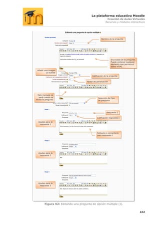 La plataforma educativa Moodle
                                                           Creación de Aulas Virtuales
                                                          Recursos y módulos interactivos




                                                      Nombre de la pregunta




                                                                Enunciado de la pregunta.
                                                                Puede contener cualquier
                                                                elemento que permita el
                                                                editor HTML

 Añadir una imagen
          ya subida
                                            Calificación de la pregunta


                                       Factor de penalización




  Este mensaje se
   verá cuando se                                 Selección del tipo
revise la pregunta                                de pregunta




                                                           Respuesta 1

                                                 Calificación respuesta 1

  Ajustes para la
   respuesta 1



                                                 Refuerzo o comentario
                                                 para respuesta 1




  Ajustes para la
   respuesta 2




  Ajustes para la
   respuesta 3




         Figura 92: Editando una pregunta de opción múltiple (I).

                                                                                            104
 