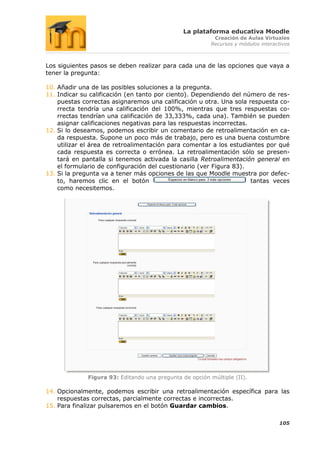 La plataforma educativa Moodle
                                                           Creación de Aulas Virtuales
                                                          Recursos y módulos interactivos



Los siguientes pasos se deben realizar para cada una de las opciones que vaya a
tener la pregunta:

10. Añadir una de las posibles soluciones a la pregunta.
11. Indicar su calificación (en tanto por ciento). Dependiendo del número de res-
    puestas correctas asignaremos una calificación u otra. Una sola respuesta co-
    rrecta tendría una calificación del 100%, mientras que tres respuestas co-
    rrectas tendrían una calificación de 33,333%, cada una). También se pueden
    asignar calificaciones negativas para las respuestas incorrectas.
12. Si lo deseamos, podemos escribir un comentario de retroalimentación en ca-
    da respuesta. Supone un poco más de trabajo, pero es una buena costumbre
    utilizar el área de retroalimentación para comentar a los estudiantes por qué
    cada respuesta es correcta o errónea. La retroalimentación sólo se presen-
    tará en pantalla si tenemos activada la casilla Retroalimentación general en
    el formulario de configuración del cuestionario (ver Figura 83).
13. Si la pregunta va a tener más opciones de las que Moodle muestra por defec-
    to, haremos clic en el botón                                      tantas veces
    como necesitemos.




              Figura 93: Editando una pregunta de opción múltiple (II).

14. Opcionalmente, podemos escribir una retroalimentación específica para las
    respuestas correctas, parcialmente correctas e incorrectas.
15. Para finalizar pulsaremos en el botón Guardar cambios.

                                                                                    105
 