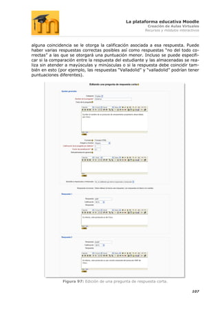 La plataforma educativa Moodle
                                                          Creación de Aulas Virtuales
                                                         Recursos y módulos interactivos



alguna coincidencia se le otorga la calificación asociada a esa respuesta. Puede
haber varias respuestas correctas posibles así como respuestas “no del todo co-
rrectas” a las que se otorgará una puntuación menor. Incluso se puede especifi-
car si la comparación entre la respuesta del estudiante y las almacenadas se rea-
liza sin atender a mayúsculas y minúsculas o si la respuesta debe coincidir tam-
bién en esto (por ejemplo, las respuestas “Valladolid” y “valladolid” podrían tener
puntuaciones diferentes).




               Figura 97: Edición de una pregunta de respuesta corta.

                                                                                   107
 