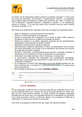 La plataforma educativa Moodle
                                                         Creación de Aulas Virtuales
                                                        Recursos y módulos interactivos



Los textos de las respuestas pueden contener el carácter comodín “*” para susti-
tuir series de caracteres. Por ejemplo, si especificamos “tele*ón”, se aceptarán
como válidas todas las palabras o frases que empiecen por “tele” y acaben con
“ón” (“televisión”, “telecomunicación”, “telepatía y corazón”…). Si necesitamos
escribir el símbolo “*” sin que sea usado como comodín, hay que poner delante
una barra inclinada (“*”).

Para crear una pregunta de respuesta corta hay que seguir los siguientes pasos:

1. Elegir la categoría a la que pertenecerá la pregunta.
2. Poner un nombre descriptivo a la pregunta.
3. Escribir el enunciado de la pregunta. Si se utiliza el editor HTML podemos
    formatear el texto como en cualquier procesador de textos.
4. Añadir una imagen, si se desea, siguiendo cualquiera de los procedimientos
    detallados en las preguntas de opción múltiple.
5. Especificar cuántos puntos valdrá la pregunta.
6. Opcionalmente, podemos especificar un factor de penalización (ver los deta-
    lles sobre esta opción en el punto 6 de la descripción del proceso de creación
    de preguntas de opción múltiple).
7. Escribir, si queremos, una Retroalimentación general o mensaje mostrado al
    estudiante en el momento de revisar la pregunta o el cuestionario.
8. Seleccionar si se debe distinguir entre minúsculas y mayúsculas.
9. A continuación, completar las respuestas que consideremos apropiadas,
    asignando un porcentaje de la puntuación a cada una de ellas y una retroali-
    mentación o feedback.
10. Si la pregunta va a tener más respuestas de las que Moodle muestra por de-
    fecto, haremos clic en el botón                                   tantas veces
    como necesitemos.
11. Para finalizar pulsaremos en el botón Guardar cambios.




                Figura 98: Ejemplo de pregunta de respuesta corta.

          7.1.4.2. Numérica.

    Las preguntas numéricas son un tipo de preguntas de respuesta corta en las
que la respuesta debe ser un número al que se le puede permitir un cierto mar-
gen de error. Esto permite habilitar un rango continuo de posibles respuestas
acertadas de tal forma que si la respuesta escrita por el estudiante se encuentra
en el rango (correcta ± error), se dará por válida y se le otorgará el 100% de la
calificación. El resto de los valores no puntuarán.

Para crear una pregunta numérica hay que seguir los siguientes pasos:



                                                                                  108
 