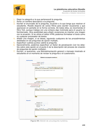 La plataforma educativa Moodle
                                                        Creación de Aulas Virtuales
                                                       Recursos y módulos interactivos



1. Elegir la categoría a la que pertenecerá la pregunta.
2. Poner un nombre descriptivo a la pregunta.
3. Escribir el enunciado de la pregunta, ecuación o lo que tenga que resolver el
   estudiante. Moodle dispone de varios filtros para escribir ecuaciones y que
   aparezcan en pantalla en la forma correcta. De todos ellos, se recomienda el
   filtro TeX, aunque trabaja con una sintaxis algo incómoda para el usuario no
   familiarizado. Otra posibilidad para añadir ecuaciones es insertar una imagen
   con la ecuación. Si se utiliza el editor HTML podemos formatear el texto como
   en cualquier procesador de textos.
4. Añadir una imagen, si se desea, siguiendo cualquiera de los procedimientos
   detallados en las preguntas de opción múltiple.
5. Especificar cuántos puntos valdrá la pregunta.
6. Opcionalmente, podemos especificar un factor de penalización (ver los deta-
   lles sobre esta opción en el punto 6 de la descripción del proceso de creación
   de preguntas de opción múltiple).
7. Escribir, si queremos, una Retroalimentación general o mensaje mostrado al
   estudiante en el momento de revisar la pregunta o el cuestionario.




                   Figura 99: Edición de una pregunta numérica.

                                                                                 109
 