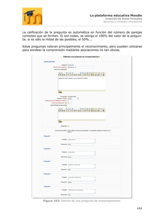La plataforma educativa Moodle
                                                       Creación de Aulas Virtuales
                                                      Recursos y módulos interactivos



La calificación de la pregunta es automática en función del número de parejas
correctas que se formen. Si son todas, se otorga el 100% del valor de la pregun-
ta; si es sólo la mitad de las posibles, el 50%...

Estas preguntas valoran principalmente el reconocimiento, pero pueden utilizarse
para sondear la comprensión mediante asociaciones no tan obvias.




             Figura 102: Edición de una pregunta de emparejamiento.

                                                                                111
 