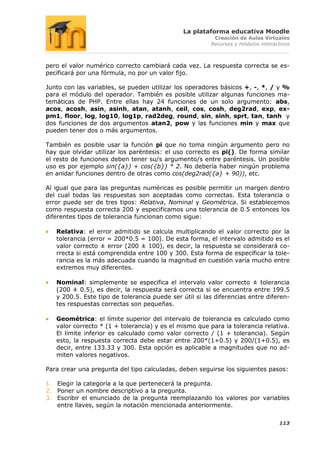 La plataforma educativa Moodle
                                                         Creación de Aulas Virtuales
                                                        Recursos y módulos interactivos



pero el valor numérico correcto cambiará cada vez. La respuesta correcta se es-
pecificará por una fórmula, no por un valor fijo.

Junto con las variables, se pueden utilizar los operadores básicos +, -, *, / y %
para el módulo del operador. También es posible utilizar algunas funciones ma-
temáticas de PHP. Entre ellas hay 24 funciones de un solo argumento: abs,
acos, acosh, asin, asinh, atan, atanh, ceil, cos, cosh, deg2rad, exp, ex-
pm1, floor, log, log10, log1p, rad2deg, round, sin, sinh, sprt, tan, tanh y
dos funciones de dos argumentos atan2, pow y las funciones min y max que
pueden tener dos o más argumentos.

También es posible usar la función pi que no toma ningún argumento pero no
hay que olvidar utilizar los paréntesis: el uso correcto es pi(). De forma similar
el resto de funciones deben tener su/s argumento/s entre paréntesis. Un posible
uso es por ejemplo sin({a}) + cos({b}) * 2. No debería haber ningún problema
en anidar funciones dentro de otras como cos(deg2rad({a} + 90)), etc.

Al igual que para las preguntas numéricas es posible permitir un margen dentro
del cual todas las respuestas son aceptadas como correctas. Esta tolerancia o
error puede ser de tres tipos: Relativa, Nominal y Geométrica. Si establecemos
como respuesta correcta 200 y especificamos una tolerancia de 0.5 entonces los
diferentes tipos de tolerancia funcionan como sigue:

   Relativa: el error admitido se calcula multiplicando el valor correcto por la
   tolerancia (error = 200*0.5 = 100). De esta forma, el intervalo admitido es el
   valor correcto ± error (200 ± 100), es decir, la respuesta se considerará co-
   rrecta si está comprendida entre 100 y 300. Esta forma de especificar la tole-
   rancia es la más adecuada cuando la magnitud en cuestión varía mucho entre
   extremos muy diferentes.

   Nominal: simplemente se especifica el intervalo valor correcto ± tolerancia
   (200 ± 0.5), es decir, la respuesta será correcta si se encuentra entre 199.5
   y 200.5. Este tipo de tolerancia puede ser útil si las diferencias entre diferen-
   tes respuestas correctas son pequeñas.

   Geométrica: el límite superior del intervalo de tolerancia es calculado como
   valor correcto * (1 + tolerancia) y es el mismo que para la tolerancia relativa.
   El límite inferior es calculado como valor correcto / (1 + tolerancia). Según
   esto, la respuesta correcta debe estar entre 200*(1+0.5) y 200/(1+0.5), es
   decir, entre 133.33 y 300. Esta opción es aplicable a magnitudes que no ad-
   miten valores negativos.

Para crear una pregunta del tipo calculadas, deben seguirse los siguientes pasos:

1. Elegir la categoría a la que pertenecerá la pregunta.
2. Poner un nombre descriptivo a la pregunta.
3. Escribir el enunciado de la pregunta reemplazando los valores por variables
   entre llaves, según la notación mencionada anteriormente.

                                                                                  113
 