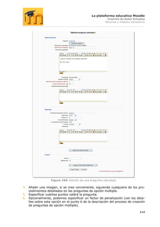 La plataforma educativa Moodle
                                                         Creación de Aulas Virtuales
                                                        Recursos y módulos interactivos




                  Figura 104: Edición de una pregunta calculada.

4. Añadir una imagen, si se cree conveniente, siguiendo cualquiera de los pro-
   cedimientos detallados en las preguntas de opción múltiple.
5. Especificar cuántos puntos valdrá la pregunta.
6. Opcionalmente, podemos especificar un factor de penalización (ver los deta-
   lles sobre esta opción en el punto 6 de la descripción del proceso de creación
   de preguntas de opción múltiple).

                                                                                  114
 