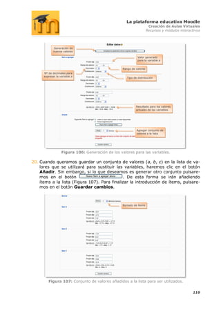 La plataforma educativa Moodle
                                                                       Creación de Aulas Virtuales
                                                                      Recursos y módulos interactivos




              Generación de
             nuevos valores

                                                              Valor generado
                                                              para la variable a


                                                   Rango de valores
      Nº de decimales para
      expresar la variable a
                                                      Tipo de distribución




                                                            Resultado para los valores
                                                            actuales de las variables




                                                             Agregar conjunto de
                                                             valores a la lista




                   Figura 106: Generación de los valores para las variables.

20. Cuando queramos guardar un conjunto de valores (a, b, c) en la lista de va-
    lores que se utilizará para sustituir las variables, haremos clic en el botón
    Añadir. Sin embargo, si lo que deseamos es generar otro conjunto pulsare-
    mos en el botón                           . De esta forma se irán añadiendo
    ítems a la lista (Figura 107). Para finalizar la introducción de ítems, pulsare-
    mos en el botón Guardar cambios.



                                                   Borrado de ítems




         Figura 107: Conjunto de valores añadidos a la lista para ser utilizados.

                                                                                                116
 