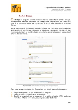La plataforma educativa Moodle
                                                         Creación de Aulas Virtuales
                                                        Recursos y módulos interactivos



          7.1.4.6. Ensayo.

   Este tipo de pregunta solicita al estudiante una respuesta en formato ensayo.
Normalmente, se suele responder con una palabra, un párrafo o dos como mu-
cho. Si la respuesta puede ser mucho más larga, es más adecuada la actividad
Tarea.

Estas preguntas no se califican automáticamente. Se calificarán cuando sean re-
visadas por el profesorado mediante la opción de Calificación Manual. En ese
momento, también se podrán añadir comentarios personalizados en respuesta al
ensayo del estudiante.




                Figura 117: Edición de una pregunta de tipo Ensayo.

Para crear una pregunta de tipo Ensayo hay que seguir los siguientes pasos:

1. Elegir la categoría a la que pertenecerá la pregunta.
2. Poner un nombre descriptivo a la pregunta.
3. Escribir el enunciado de la pregunta. Si se utiliza el editor HTML podemos
   formatear el texto como en cualquier procesador de textos.


                                                                                  121
 