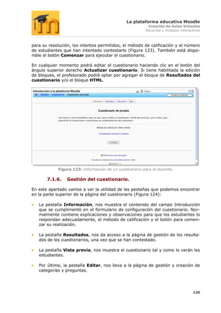 La plataforma educativa Moodle
                                                         Creación de Aulas Virtuales
                                                        Recursos y módulos interactivos



para su resolución, los intentos permitidos, el método de calificación y el número
de estudiantes que han intentado contestarlo (Figura 123). También está dispo-
nible el botón Comenzar para ejecutar el cuestionario.

En cualquier momento podrá editar el cuestionario haciendo clic en el botón del
ángulo superior derecho Actualizar cuestionario. Si tiene habilitada la edición
de bloques, el profesorado podrá optar por agregar el bloque de Resultados del
cuestionario y/o el bloque HTML.




            Figura 123: Información de un cuestionario para el docente.

       7.1.6.    Gestión del cuestionario.

En este apartado vamos a ver la utilidad de las pestañas que podemos encontrar
en la parte superior de la página del cuestionario (Figura 124):

   La pestaña Información, nos muestra el contenido del campo Introducción
   que se cumplimentó en el formulario de configuración del cuestionario. Nor-
   malmente contiene explicaciones y observaciones para que los estudiantes lo
   respondan adecuadamente, el método de calificación y el botón para comen-
   zar su realización.

   La pestaña Resultados, nos da acceso a la página de gestión de los resulta-
   dos de los cuestionarios, una vez que se han contestado.

   La pestaña Vista previa, nos muestra el cuestionario tal y como lo verán los
   estudiantes.

   Por último, la pestaña Editar, nos lleva a la página de gestión y creación de
   categorías y preguntas.




                                                                                  126
 