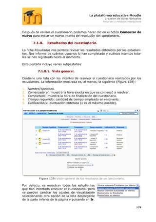 La plataforma educativa Moodle
                                                            Creación de Aulas Virtuales
                                                           Recursos y módulos interactivos



Después de revisar el cuestionario podemos hacer clic en el botón Comenzar de
nuevo para iniciar un nuevo intento de resolución del cuestionario.

        7.1.8.    Resultados del cuestionario.

La ficha Resultados nos permite revisar los resultados obtenidos por los estudian-
tes. Nos informa de cuántos usuarios lo han completado y cuántos intentos tota-
les se han registrado hasta el momento.

Esta pestaña incluye varias subpestañas:

           7.1.8.1. Vista general.

Contiene una lista con los intentos de resolver el cuestionario realizados por los
estudiantes. La información mostrada es, al menos, la siguiente (Figura 128):

1.   Nombre/Apellidos.
2.   Comenzado el: muestra la hora exacta en que se comenzó a resolver.
3.   Completado: muestra la hora de finalización del cuestionario.
4.   Tiempo requerido: cantidad de tiempo empleado en resolverlo.
5.   Calificación/x: puntuación obtenida (x es el máximo posible).




            Figura 128: Visión general de los resultados de un cuestionario.

Por defecto, se muestran todos los estudiantes
que han intentado resolver el cuestionario, pero
se pueden cambiar los ajustes de visualización
seleccionando otra opción de la lista desplegable
de la parte inferior de la página y pulsando en Ir.

                                                                                     129
 