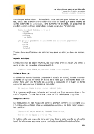 La plataforma educativa Moodle
                                                        Creación de Aulas Virtuales
                                                       Recursos y módulos interactivos



van siempre entre llaves {} intercalando unos símbolos para indicar las correc-
tas, falsas, etc. Siempre debe haber una línea en blanco (un doble retorno de
carro) separando las preguntas. Para aumentar la claridad, las preguntas se
pueden escribir en líneas separadas e incluso sangradas. Por ejemplo:

     Colón descubrió América el 12 de {
          ~Agosto
          ~Septiembre
          =Octubre
          } de 1492.

     ¿De qué país provienen originalmente los caracteres japoneses? {
          ~India
          =China
          ~Corea
          ~Egipto}

Veamos las especificaciones de este formato para los diversos tipos de pregun-
tas:

Opción múltiple:

En las preguntas de opción múltiple, las respuestas erróneas llevan una tilde (~)
como prefijo; las correctas, el signo igual (=).

     ¿Cuántos lados tiene un cuadrado? {~dos ~tres =cuatro}

Rellenar huecos:

El formato de Palabra ausente (o rellenar el espacio en blanco) inserta automáti-
camente un espacio en blanco en medio de la frase que el estudiante debe com-
pletar. Para usar este formato colocaremos la respuesta en el lugar en donde
queremos que aparezca el espacio a completar.

     El cuadrado tiene {~tres =cuatro ~cinco} lados.

Si la respuesta está antes del punto se insertará una línea para completar el for-
mato Completar. En este formato se puede escribir todo tipo de preguntas.

Respuesta Corta:

Las respuestas del tipo Respuesta Corta se prefijan siempre con un signo igual
(=), indicando que todas ellas son respuestas correctas. No debe haber respues-
tas con tilde.

     ¿Quién es el mejor amigo del hombre? {=perro =can}

     Dos más dos es igual a {=cuatro =4}.

Si hubiera sólo una respuesta corta correcta, debería estar escrita sin el prefijo
igual, de tal manera que no se pueda confundir con el tipo Verdadero/Falso.

                                                                                 134
 