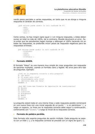 La plataforma educativa Moodle
                                                        Creación de Aulas Virtuales
                                                       Recursos y módulos interactivos



nando pesos parciales a varias respuestas, en tanto que no se otorga a ninguna
respuesta el carácter de correcto.

     ¿Qué valores puede asumir la raíz cuadrada de 4?{
          ~cero
          ~%50%2
          ~%50%-2
          ~seis }

Como vemos, no hay ningún signo igual (=) en ninguna respuesta, y éstas deben
sumar en total no más de 100%; de lo contrario, Moodle devolverá un error. Pa-
ra evitar que los estudiantes hagan trampa y obtengan el 100% haciendo clic en
todas las respuestas, es preferible incluir pesos de respuesta negativos para las
respuestas erróneas.

     Qué valores puede asumir la raíz cuadrada de 4?{
          ~%-50%cero
          ~%50%2
          ~%50%-2
          ~%-50%seis }

   Formato AIKEN.

El formato "Aiken" es una manera muy simple de crear preguntas con respuesta
de opciones múltiples, usando un formato claro y legible. No sirve para otro tipo
de preguntas. Ejemplo:

     ¿Cuál es la respuesta correcta a esta pregunta?
     A. ¿Es ésta?
     B. ¿O acaso esta otra?
     C. ¿Posiblemente esta otra?
     D. ¡Entonces debe ser ésta!
     ANSWER: D

     ¿Qué LMS tiene más formatos de importación de cuestionarios?
     A) Moodle
     B) ATutor
     C) Claroline
     D) Blackboard
     E) WebCT
     F) Ilias
     ANSWER: A

La pregunta estará toda en una misma línea y cada respuesta posible comenzará
en una nueva línea con una inicial seguida de un punto '.' o un paréntesis ')', y
luego un espacio. La línea con la respuesta correcta debe seguir a continuación,
comenzando con "ANSWER:" y luego la inicial de la respuesta correcta.

   Formato de palabra perdida.

Este formato sólo soporta preguntas de opción múltiple. Cada pregunta se sepa-
ra con un tilde (~), y la respuesta correcta se precede con un signo de igual (=).

                                                                                 138
 