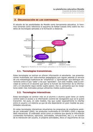 La plataforma educativa Moodle
                                                            Creación de Aulas Virtuales
                                                            Organización de los contenidos




 2. ORGANIZACIÓN DE LOS CONTENIDOS.
El estudio de las posibilidades de Moodle como herramienta educativa, lo hare-
mos tomando como referencia el esquema de Rafael Casado Ortiz sobre los mo-
delos de tecnologías aplicadas a la formación a distancia.




         Figura 1: Modelos de tecnología aplicadas a la formación a distancia.

    2.1. Tecnologías transmisivas.

Estas tecnologías se centran en ofrecer información al estudiante. Las presenta-
ciones multimedia son instrumentos pedagógicos que siguen estando al servicio
de una metodología tradicional de "enseñanza" y "aprendizaje" que distingue cla-
ramente entre el que "sabe" y los que "aprenden". Con este modelo, toda la acti-
vidad se centra en el docente que ejerce la función de transmisor de la informa-
ción y el estudiante sigue siendo sujeto pasivo. Eso sí, pensamos que los recep-
tores están más motivados porque utilizamos medios audiovisuales.

    2.2. Tecnologías interactivas.

Estas tecnologías se centran más en el alumno o alumna quien tiene un cierto
control sobre el acceso a la información (control de navegación) que se le quiere
transmitir. Así pues, en este modelo, hay que cuidar especialmente la interfaz
entre el usuario y el sistema ya que de ella dependerán en gran medida las posi-
bilidades educativas.

En estas tecnologías interactivas situaríamos los programas de enseñanza asisti-
da por ordenador (EAO), los productos multimedia en CD-ROM o DVD y algunas
Web interactivas. El ordenador actúa como un sistema que aporta la información
(contenidos formativos, ejercicios, actividades, simulaciones, etc.) y, en función
de la interacción del usuario, le propone actividades, lleva un seguimiento de sus


                                                                                       14
 