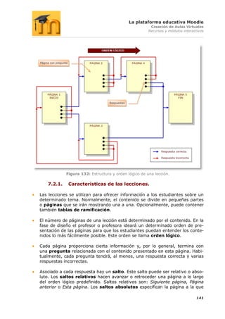 La plataforma educativa Moodle
                                                             Creación de Aulas Virtuales
                                                            Recursos y módulos interactivos




Página con pregunta




                                        Respuestas




                  Figura 132: Estructura y orden lógico de una lección.

     7.2.1.           Características de las lecciones.

Las lecciones se utilizan para ofrecer información a los estudiantes sobre un
determinado tema. Normalmente, el contenido se divide en pequeñas partes
o páginas que se irán mostrando una a una. Opcionalmente, puede contener
también tablas de ramificación.

El número de páginas de una lección está determinado por el contenido. En la
fase de diseño el profesor o profesora ideará un determinado orden de pre-
sentación de las páginas para que los estudiantes puedan entender los conte-
nidos lo más fácilmente posible. Este orden se llama orden lógico.

Cada página proporciona cierta información y, por lo general, termina con
una pregunta relacionada con el contenido presentado en esta página. Habi-
tualmente, cada pregunta tendrá, al menos, una respuesta correcta y varias
respuestas incorrectas.

Asociado a cada respuesta hay un salto. Este salto puede ser relativo o abso-
luto. Los saltos relativos hacen avanzar o retroceder una página a lo largo
del orden lógico predefinido. Saltos relativos son: Siguiente página, Página
anterior o Esta página. Los saltos absolutos especifican la página a la que

                                                                                      141
 
