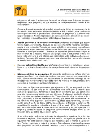 La plataforma educativa Moodle
                                                    Creación de Aulas Virtuales
                                                   Recursos y módulos interactivos



asignamos el valor 1 estaremos dando al estudiante una única opción para
responder cada pregunta, lo que supone un comportamiento similar a los
cuestionarios.

Como se trata de un parámetro global se aplicará a todas las preguntas de la
lección sin tener en cuenta el tipo de pregunta. Por otro lado, este parámetro
no se aplica cuando el profesorado comprueba las preguntas o cuando nave-
ga por la lección. No son registrados en la base de datos el número de inten-
tos realizados ni las calificaciones obtenidas por los docentes.

Acción posterior a la respuesta correcta: podemos establecer qué acción
tendrá lugar, por defecto, después de que un estudiante responda correcta-
mente a una pregunta. También se puede establecer de manera manual para
cada pregunta que vayamos incluyendo en la lección, pero aquí podemos es-
tablecer el valor por defecto. Tenemos las siguientes posibilidades: seguir el
flujo normal de la lección, mostrar una página que el estudiante todavía no
haya visto o llevarlo a una página que habiéndose visto todavía no haya con-
testado. Estas dos últimas opciones son muy interesantes cuando ejecutamos
la lección en el modo Flash Card.

Mostrar retroalimentación por defecto: determina si el estudiante visua-
lizará o no el texto de retroalimentación que hayamos incluido en las pregun-
tas.

Número mínimo de preguntas: El siguiente parámetro se refiere al nº de
preguntas mínimo que el estudiante debe contestar para obtener una califica-
ción. Sólo se utiliza cuando una lección tiene un entramado complejo de ra-
mificaciones. Hay que indicar que este valor no fuerza a los estudiantes a que
contesten a muchas preguntas de la lección.

En el caso de fijar este parámetro, por ejemplo, a 20, se asegurará que las
calificaciones se dan sólo si los estudiantes han visto por lo menos este
número de preguntas. Tomemos el caso de un estudiante que vea solamente
una sola rama en una lección con, por ejemplo, 5 páginas y conteste a todas
las preguntas asociadas correctamente. Y que después elige terminar la lec-
ción (se asume, lo que es bastante razonable, que existe esa opción en la Ta-
bla rama del nivel superior). Si no hemos ajustado este parámetro, su califi-
cación sería 5 de 5, es decir, 100%. Sin embargo, si fijamos el valor en 20,
su calificación quedaría reducida a 5 sobre 20, es decir, 25%. En el caso de
otro estudiante que pasa a través de todas las ramas y ve, por ejemplo, 25
páginas y contesta a todas las preguntas correctamente excepto a dos, su ca-
lificación sería 23 sobre 25, es decir, 92%.

Si se utiliza este parámetro, entonces la página de la apertura de la lección
se debería explicar cómo se puntuará la lección. Por ejemplo, podría decir lo
siguiente: “En esta lección se espera que respondas por lo menos a n pregun-
tas. Puedes responder a más si lo deseas. Sin embargo, si respondes menos
de n preguntas tu calificación será calculada como si hubieras respondido a n.

                                                                             146
 