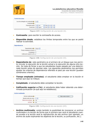 La plataforma educativa Moodle
                                                       Creación de Aulas Virtuales
                                                      Recursos y módulos interactivos




                Figura 137: Configuración de una lección (V).

Contraseña: para escribir la contraseña de acceso.

Disponible desde: establece los límites temporales entre los que se podrá
realizar la actividad.




                Figura 138: Configuración de una lección (VI).

Dependiente de: este parámetro es el primero de un bloque que nos permi-
te vincular la ejecución de la lección actual a la ejecución de alguna otra lec-
ción. Se trata de forzar a que los estudiantes hayan pasado por una determi-
nada lección antes de ejecutar esta. Los siguientes parámetros nos permiten
ajustar los criterios de dependencia referidos al paso por esa lección (pueden
combinarse criterios).

Tiempo empleado (minutos): el estudiante debe emplear en la lección el
tiempo que aquí se indique.

Completado: el estudiante debe completar la lección.

Calificación superior a (%): el estudiante debe haber obtenido una deter-
minada puntuación (la que aquí se establezca).




               Figura 139: Configuración de una lección (VII).

Archivo multimedia: existe también la posibilidad de incorporar un archivo
multimedia a la lección de forma que lo primero que verá el estudiante cuan-
do acceda a la lección será la reproducción de ese archivo (por ejemplo, un
archivo de audio explicando los objetivos de la lección, su puntuación, etc.).

                                                                                148
 