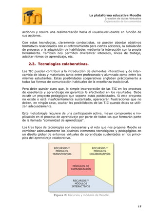 La plataforma educativa Moodle
                                                        Creación de Aulas Virtuales
                                                        Organización de los contenidos



acciones y realiza una realimentación hacia el usuario-estudiante en función de
sus acciones.

Con estas tecnologías, claramente conductistas, se pueden abordar objetivos
formativos relacionados con el entrenamiento para ciertas acciones, la simulación
de procesos o la adquisición de habilidades mediante la interacción con la propia
herramienta. También nos permiten diversificar intereses, líneas de trabajo,
adaptar ritmos de aprendizaje, etc.

    2.3. Tecnologías colaborativas.

Las TIC pueden contribuir a la introducción de elementos interactivos y de inter-
cambio de ideas y materiales tanto entre profesorado y alumnado como entre los
mismos estudiantes. Estas posibilidades cooperativas engloban prácticamente a
todas las formas de comunicación habituales de la enseñanza tradicional.

Pero debe quedar claro que, la simple incorporación de las TIC en los procesos
de enseñanza y aprendizaje no garantiza la efectividad en los resultados. Debe
existir un proyecto pedagógico que soporte estas posibilidades. Si este proyecto
no existe o está insuficientemente sustentado, aparecerán frustraciones que no
deben, en ningún caso, ocultar las posibilidades de las TIC cuando éstas se utili-
zan adecuadamente.

Esta metodología requiere de una participación activa, mayor compromiso e im-
plicación en el proceso de aprendizaje por parte de todos los que formarán parte
de la llamada "comunidad de aprendizaje".

Los tres tipos de tecnologías son necesarias y el reto que nos propone Moodle es
combinar adecuadamente los distintos elementos tecnológicos y pedagógicos en
un diseño global de entornos virtuales de aprendizaje sustentados en los princi-
pios del aprendizaje colaborativo.




                     Figura 2: Recursos y módulos de Moodle.



                                                                                   15
 