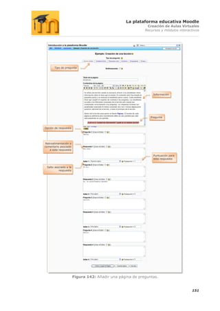 La plataforma educativa Moodle
                                                            Creación de Aulas Virtuales
                                                           Recursos y módulos interactivos




       Tipo de pregunta




                                                               Información




                                                              Pregunta



Opción de respuesta




 Retroalimentación o
comentario asociado
    a esta respuesta

                                                               Puntuación para
                                                               esta respuesta


 Salto asociado a la
          respuesta




                       Figura 142: Añadir una página de preguntas.


                                                                                     151
 
