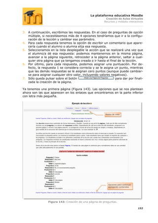 La plataforma educativa Moodle
                                                        Creación de Aulas Virtuales
                                                       Recursos y módulos interactivos



3. A continuación, escribimos las respuestas. En el caso de preguntas de opción
   múltiple, si necesitásemos más de 4 opciones tendríamos que ir a la configu-
   ración de la lección y cambiar ese parámetro.
4. Para cada respuesta tenemos la opción de escribir un comentario que apare-
   cería cuando el alumno o alumna elija esa respuesta.
5. Seleccionamos en la lista desplegable la acción que se realizará una vez que
   el alumno/a dé esa respuesta: podemos mantenernos en la misma página,
   avanzar a la página siguiente, retroceder a la página anterior, saltar a cual-
   quier otra página que ya tengamos creada o ir hasta el final de la lección.
6. Por último, para cada respuesta, podemos asignar una puntuación. Por de-
   fecto, la respuesta 1 se considera correcta y se le asigna un punto, mientras
   que las demás respuestas se le asignan cero puntos (aunque puede cambiar-
   se para asignar cualquier otro valor, incluyendo valores negativos).
7. Sólo queda pulsar sobre el botón                           para dar por finali-
   zada la creación de la página.

Ya tenemos una primera página (Figura 143). Las opciones que se nos plantean
ahora son las que aparecen en los enlaces que encontramos en la parte inferior
con letra más pequeña.




                                                        Modos de vista




                                                          Opciones para continuar
                                                          agregando contenidos




                 Figura 143: Creación de una página de preguntas.

                                                                                    152
 