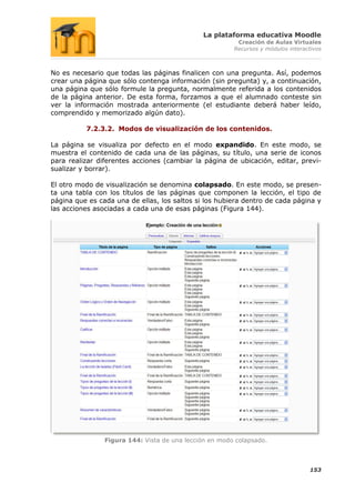 La plataforma educativa Moodle
                                                         Creación de Aulas Virtuales
                                                        Recursos y módulos interactivos



No es necesario que todas las páginas finalicen con una pregunta. Así, podemos
crear una página que sólo contenga información (sin pregunta) y, a continuación,
una página que sólo formule la pregunta, normalmente referida a los contenidos
de la página anterior. De esta forma, forzamos a que el alumnado conteste sin
ver la información mostrada anteriormente (el estudiante deberá haber leído,
comprendido y memorizado algún dato).

          7.2.3.2. Modos de visualización de los contenidos.

La página se visualiza por defecto en el modo expandido. En este modo, se
muestra el contenido de cada una de las páginas, su título, una serie de iconos
para realizar diferentes acciones (cambiar la página de ubicación, editar, previ-
sualizar y borrar).

El otro modo de visualización se denomina colapsado. En este modo, se presen-
ta una tabla con los títulos de las páginas que componen la lección, el tipo de
página que es cada una de ellas, los saltos si los hubiera dentro de cada página y
las acciones asociadas a cada una de esas páginas (Figura 144).




                Figura 144: Vista de una lección en modo colapsado.



                                                                                  153
 
