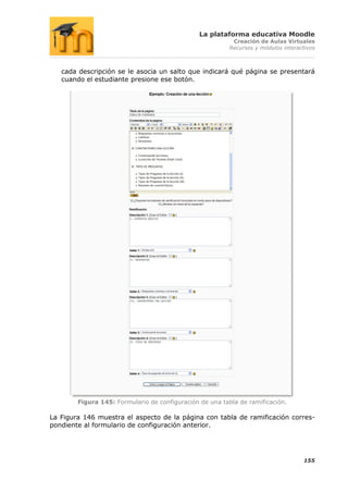 La plataforma educativa Moodle
                                                           Creación de Aulas Virtuales
                                                          Recursos y módulos interactivos



   cada descripción se le asocia un salto que indicará qué página se presentará
   cuando el estudiante presione ese botón.




        Figura 145: Formulario de configuración de una tabla de ramificación.

La Figura 146 muestra el aspecto de la página con tabla de ramificación corres-
pondiente al formulario de configuración anterior.




                                                                                    155
 