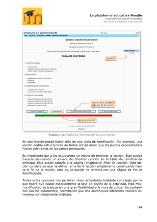 La plataforma educativa Moodle
                                                                 Creación de Aulas Virtuales
                                                                Recursos y módulos interactivos




                                                                   Contador




                                                     Botones para acceder a
                                                     cada una de las ramas




                                       Barra de progreso




                  Figura 146: Tabla de ramificación de una lección.

En una lección puede haber más de una tabla de ramificación. Por ejemplo, una
lección podría estructurarse de forma útil de modo que los puntos especializados
fueran sub-ramas de las ramas principales.

Es importante dar a los estudiantes un medio de terminar la lección. Esto puede
hacerse incluyendo un enlace de Finalizar Lección en la tabla de ramificación
principal. Esta acción saltaría a la página (imaginaria) Final de Lección. Otra op-
ción consiste en usar la última rama de la lección simplemente continuando has-
ta el fin de la lección, esto es, la lección no termina con una página de Fin de
Ramificación.

Todas estas opciones nos permiten crear actividades bastante complejas por lo
que habrá que cuidar especialmente la fase de diseño de la actividad. Esta mis-
ma dificultad se traduce en una gran flexibilidad a la hora de utilizar los conteni-
dos con los estudiantes, permitiendo que dos alumnos/as diferentes realicen iti-
nerarios completamente distintos.



                                                                                          156
 