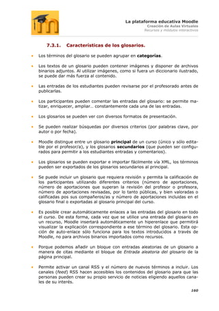 La plataforma educativa Moodle
                                                      Creación de Aulas Virtuales
                                                     Recursos y módulos interactivos



    7.3.1.   Características de los glosarios.

Los términos del glosario se pueden agrupar en categorías.

Los textos de un glosario pueden contener imágenes y disponer de archivos
binarios adjuntos. Al utilizar imágenes, como si fuera un diccionario ilustrado,
se puede dar más fuerza al contenido.

Las entradas de los estudiantes pueden revisarse por el profesorado antes de
publicarlas.

Los participantes pueden comentar las entradas del glosario: se permite ma-
tizar, enriquecer, ampliar… constantemente cada una de las entradas.

Los glosarios se pueden ver con diversos formatos de presentación.

Se pueden realizar búsquedas por diversos criterios (por palabras clave, por
autor o por fecha).

Moodle distingue entre un glosario principal de un curso (único y sólo edita-
ble por el profesor/a), y los glosarios secundarios (que pueden ser configu-
rados para permitir a los estudiantes entradas y comentarios).

Los glosarios se pueden exportar e importar fácilmente vía XML, los términos
pueden ser exportados de los glosarios secundarios al principal.

Se puede incluir un glosario que requiera revisión y permita la calificación de
los participantes utilizando diferentes criterios (número de aportaciones,
número de aportaciones que superan la revisión del profesor o profesora,
número de aportaciones revisadas, por lo tanto públicas, y bien valoradas o
calificadas pos sus compañeros/as y número de aportaciones incluidas en el
glosario final o exportadas al glosario principal del curso.

Es posible crear automáticamente enlaces a las entradas del glosario en todo
el curso. De esta forma, cada vez que se utilice una entrada del glosario en
un recurso, Moodle insertará automáticamente un hiperenlace que permitirá
visualizar la explicación correspondiente a ese término del glosario. Esta op-
ción de auto-enlace sólo funciona para los textos introducidos a través de
Moodle, no para archivos binarios importados como recursos.

Porque podemos añadir un bloque con entradas aleatorias de un glosario a
manera de citas mediante el bloque de Entrada aleatoria del glosario de la
página principal.

Permite activar un canal RSS y el número de nuevos términos a incluir. Los
canales (feed) RSS hacen accesibles los contenidos del glosario para que las
personas pueden crear su propio servicio de noticias eligiendo aquellos cana-
les de su interés.

                                                                               160
 
