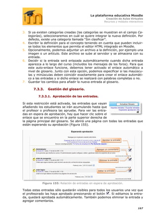 La plataforma educativa Moodle
                                                           Creación de Aulas Virtuales
                                                          Recursos y módulos interactivos



3. Si ya existen categorías creadas (las categorías se muestran en el campo Ca-
   tegorías), seleccionaremos en cuál se quiere integrar la nueva definición. Por
   defecto, existe una categoría llamada “Sin clasificar”.
4. Escribir la definición para el concepto teniendo en cuenta que pueden incluir-
   se todos los elementos que permita el editor HTML integrado en Moodle.
5. Opcionalmente, podemos adjuntar un archivo a la definición, por ejemplo una
   imagen o un artículo. Este archivo se sube al servidor y se almacena con su
   entrada.
6. Decidir si la entrada será enlazada automáticamente cuando dicha entrada
   aparezca a lo largo del curso (incluidos los mensajes de los foros). Para que
   este auto-enlace funcione, debemos tener activado el enlace automático a
   nivel de glosario. Junto con esta opción, podemos especificar si las mayúscu-
   las y minúsculas deben coincidir exactamente para crear el enlace automáti-
   co a las entradas y si dicho enlace se realizará con palabras completas o no.
7. Guardar los cambios para añadir la nueva entrada al glosario.

       7.3.3.    Gestión del glosario.

          7.3.3.1. Aprobación de las entradas.

Si esta restricción está activada, las entradas que vayan
añadiendo los estudiantes se irán acumulando hasta que
el profesor o profesora las apruebe. Para ver las entra-
das en espera de aprobación, hay que hacer clic sobre el
enlace que se encuentra en la parte superior derecha de
la página principal del glosario. Se abrirá una página con todas las entradas que
están esperando su aprobación (Figura 155).




                                                        Aprobar la entrada




                                                   Agregar un comentario




                                                     Eliminar la entrada




                                                    Editar la entrada




             Figura 155: Relación de entradas en espera de aprobación.

Todas estas entradas sólo quedarán visibles para todos los usuarios una vez que
el profesorado las haya aprobado presionando el botón . Si editamos la entra-
da, quedará aprobada automáticamente. También podemos eliminar la entrada y
agregar comentarios.

                                                                                    167
 