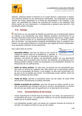 La plataforma educativa Moodle
                                                         Creación de Aulas Virtuales
                                                        Recursos y módulos interactivos



Además, podemos teclear el término en el cuadro Buscar y seleccionar si desea-
mos buscarlo también en las definiciones activándolo. Las búsquedas se pueden
realizar por fecha, basándose en la fecha de actualización o de creación, y por
autor, con posibilidad de ordenar las entradas por nombre o por apellidos. Esta
última opción es muy interesante si configuramos el glosario para permitir a los
estudiantes añadir entradas.

    7.4. Tareas.

    Una tarea es una actividad de Moodle que permite que al profesorado asignar
un trabajo a los estudiantes que éstos deberán preparar normalmente en un
formato electrónico (documento de texto, presentación electrónica, imagen gráfi-
ca, vídeo, archivo fuente en un determinado lenguaje, etc.) y remitirlo, subién-
dolo al servidor. Los documentos quedarán almacenados para su posterior eva-
luación a la que podrá añadirse un comentario que llegará de forma independien-
te al estudiante mediante correo electrónico.

Hay cuatro tipos de tareas:

   Actividad offline: este tipo de tarea es útil cuando el
   trabajo se realiza fuera de la plataforma y, además, lo
   deben realizar en un formato no electrónico como, por
   ejemplo, una lámina de dibujo. Los estudiantes pueden ver una descripción
   de la tarea, pero no pueden subir archivos. No obstante, los profesores y pro-
   fesoras pueden calificar a todos los estudiantes y los estudiantes recibirán no-
   tificaciones de sus calificaciones.

   Subir un único archivo: en este caso, se permite que los estudiantes pue-
   dan subir un archivo de cualquier tipo. Éste podría ser un documento realiza-
   do con un procesador de textos, o una imagen, un sitio web comprimido o al-
   go que se les ha pedido que envíen. El profesorado puede calificar online las
   tareas remitidas de este modo.

   Texto en línea: permite al estudiante hacer uso del editor de texto HTML
   para escribir directamente el trabajo solicitado.

   Subida avanzada de archivos: este tipo de tarea se utiliza cuando se soli-
   cita al estudiante que entregue más de un archivo. Normalmente, el número
   de archivos que debe subir se especificará en la descripción de la tarea.

       7.4.1.    Características de las tareas.

   Puede especificarse la fecha final de entrega de una tarea, que aparecerá en
   el calendario del curso, y la calificación máxima o el uso de escalas personali-
   zadas que se le podrá asignar.

   Los estudiantes pueden subir sus tareas (en cualquier formato de archivo) al
   servidor. Se registra la fecha en que se han subido.

                                                                                  170
 