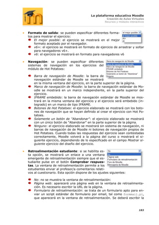 La plataforma educativa Moodle
                                                     Creación de Aulas Virtuales
                                                    Recursos y módulos interactivos



Formato de salida: se pueden especificar diferentes forma-
tos para mostrar el ejercicio:
    El mejor posible: el ejercicio se mostrará en el mejor
    formato aceptado por el navegador.
    v6+: el ejercicio se mostrará en formato de ejercicio de arrastrar y soltar
    para navegadores v6+.
    v6: el ejercicio se mostrará en formato para navegadores v6

Navegación: se pueden especificar diferentes
sistemas de navegación en los ejercicios del
módulo de Hot Potatoes:

    Barra de navegación de Moodle: la barra de
    navegación estándar de Moodle se mostrará
    en la misma ventana del ejercicio, en la parte superior de la página.
    Marco de navegación de Moodle: la barra de navegación estándar de Mo-
    odle se mostrará en un marco independiente, en la parte superior del
    ejercicio.
    IFRAME embebido: la barra de navegación estándar de Moodle se mos-
    trará en la misma ventana del ejercicio y el ejercicio será embebido (in-
    tegrado) en un marco de tipo IFRAME.
    Botones de Hot Potatoes: el ejercicio elaborado se mostrará con los boto-
    nes de navegación que se hayan definido al crear el ejercicio con Hot Po-
    tatoes.
    Solamente un botón de "Abandonar": el ejercicio elaborado se mostrará
    con un único botón de "Abandonar" en la parte superior de la página.
    Ninguno: el ejercicio elaborado se mostrará sin sistema de navegación, ni
    barras de navegación de de Moodle ni botones de navegación propios de
    Hot Potatoes. Cuando todas las respuestas del ejercicio sean contestadas
    correctamente, Moodle volverá a la página del curso o mostrará el si-
    guiente ejercicio, dependiendo de lo especificado en el campo Mostrar si-
    guiente ejercicio del diseño del ejercicio.

Retroalimentación estudiante: si se habilita es-
ta opción, se mostrará un enlace a una ventana
emergente de retroalimentación siempre que el es-
tudiante pulse en el botón Comprobar respues-
tas. La ventana de retroalimentación permite a los
estudiantes enviar al profesor/a comentarios relati-
vos al cuestionario. Esta opción dispone de los ajustes siguientes:

    No: no se muestra la ventana de retroalimentación:
    Página web: aparecerá una página web en la ventana de retroalimenta-
    ción. Es necesario escribir la URL de la página.
    Formulario de retroalimentación: se trata de un formulario apto para en-
    viar un script estándar de formulario por email, tal como formmail.pl,
    que aparecerá en la ventana de retroalimentación. Se deberá escribir la



                                                                              183
 
