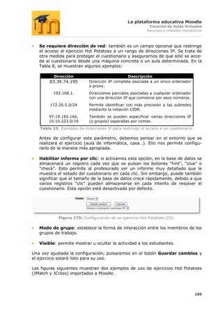 La plataforma educativa Moodle
                                                            Creación de Aulas Virtuales
                                                           Recursos y módulos interactivos



   Se requiere dirección de red: también es un campo opcional que restringe
   el acceso al ejercicio Hot Potatoes a un rango de direcciones IP. Se trata de
   otra medida para proteger el cuestionario y asegurarnos de que sólo se acce-
   de al cuestionario desde una máquina concreta o un aula determinada. En la
   Tabla 8, se muestran algunos ejemplos:

          Dirección                             Descripción
        83.39.74.195        Dirección IP completa asociada a un único ordenador
                            o proxy.
         192.168.1.         Direcciones parciales asociadas a cualquier ordenador
                            con una dirección IP que comience por esos números.
        172.26.5.0/24       Permite identificar con más precisión a las subredes
                            mediante la notación CIDR.
       97.19.185.166,       También se pueden especificar varias direcciones IP
       10.10.223.0/16       (o grupos) separadas por comas.
   Tabla 10: Ejemplos de direcciones IP para restringir el acceso a un cuestionario.

   Antes de configurar este parámetro, debemos pensar en el entorno que se
   realizará el ejercicio (aula de informática, casa…). Ello nos permite configu-
   rarlo de la manera más apropiada.

   Habilitar informe por clic: si activamos esta opción, en la base de datos se
   almacenará un registro cada vez que se pulsan los botones "hint", "clue" o
   "check". Esto permite al profesorado ver un informe muy detallado que le
   muestra el estado del cuestionario en cada clic. Sin embargo, puede también
   significar que el tamaño de la base de datos crece rápidamente, debido a que
   varios registros "clic" pueden almacenarse en cada intento de resolver el
   cuestionario. Esta opción está desactivada por defecto.




            Figura 175: Configuración de un ejercicio Hot Potatoes (III).

   Modo de grupo: establece la forma de interacción entre los miembros de los
   grupos de trabajo.

   Visible: permite mostrar u ocultar la actividad a los estudiantes.

Una vez ajustada la configuración, pulsaremos en el botón Guardar cambios y
el ejercicio estará listo para su uso.

Las figuras siguientes muestran dos ejemplos de uso de ejercicios Hot Potatoes
(JMatch y JCross) importados a Moodle.




                                                                                       185
 