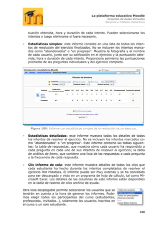 La plataforma educativa Moodle
                                                            Creación de Aulas Virtuales
                                                           Recursos y módulos interactivos



   tuación obtenida, hora y duración de cada intento. Pueden seleccionarse los
   intentos y luego eliminarse si fuera necesario.

   Estadísticas simples: este informe consiste en una lista de todos los inten-
   tos de resolución del ejercicio finalizados. No se incluyen los intentos marca-
   dos como "abandonados" o "en progreso". Muestra la fotografía y el nombre
   de cada usuario, junto con su calificación en el ejercicio y la puntuación obte-
   nida, hora y duración de cada intento. Proporciona asimismo las puntuaciones
   promedio de las preguntas individuales y del ejercicio completo.




     Figura 180: Informe con estadísticas simples de la resolución de un ejercicio.

   Estadísticas detalladas: este informe muestra todos los detalles de todos
   los intentos de resolver el ejercicio. No se incluyen los intentos marcados co-
   mo "abandonados" o "en progreso". Este informe contiene las tablas siguien-
   tes: la tabla de respuestas, que muestra cómo cada usuario ha respondido a
   cada pregunta en cada uno de sus intentos de resolver el ejercicio; la tabla
   de análisis de ítems, que contiene una lista de las respuestas a cada pregunta
   y la frecuencia de cada respuesta.

   Clic informe de cola: este informe muestra detalles de todos los clics que
   cada estudiante ha hecho durante los intentos completados de resolver el
   ejercicio Hot Potatoes. El informe puede ser muy extenso y se ha concebido
   para ser descargado y visto en un programa de hoja de cálculo, tal como Mi-
   crosoft Excel. Los detalles de las columnas de este informe están disponibles
   en la tabla de rastreo de clics archivo de ayuda.

Otra lista desplegable permite seleccionar los usuarios que se
tendrán en cuenta a la hora de generar los informes. Pode-
mos elegir todos los participantes del curso (estudiantes,
profesorado, invitados…), solamente los usuarios inscritos en
el curso o un solo estudiante.

                                                                                      188
 