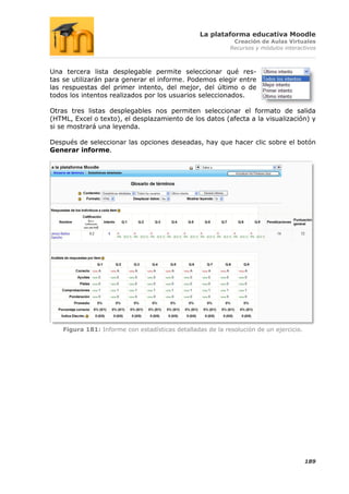 La plataforma educativa Moodle
                                                             Creación de Aulas Virtuales
                                                            Recursos y módulos interactivos



Una tercera lista desplegable permite seleccionar qué res-
tas se utilizarán para generar el informe. Podemos elegir entre
las respuestas del primer intento, del mejor, del último o de
todos los intentos realizados por los usuarios seleccionados.

Otras tres listas desplegables nos permiten seleccionar el formato de salida
(HTML, Excel o texto), el desplazamiento de los datos (afecta a la visualización) y
si se mostrará una leyenda.

Después de seleccionar las opciones deseadas, hay que hacer clic sobre el botón
Generar informe.




    Figura 181: Informe con estadísticas detalladas de la resolución de un ejercicio.




                                                                                        189
 