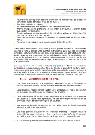 La plataforma educativa Moodle
                                                          Creación de Aulas Virtuales
                                                       Recursos y módulos colaborativos



   Favorecer la participación real del alumnado sin limitaciones de espacio ni
   tiempo (se puede participar fuera de las aulas).
   Coordinar trabajos en equipo.
   Educar en el respeto a las personas con opiniones diferentes.
   Ahorrar tiempo como profesor/a al responder a preguntas o aclarar dudas
   que pueden ser generales.
   Como medio para conocerse mejor y de entender y valorar las diferencias (en
   este caso, a través de un foro social).
   Forzar al estudiante a escribir y a ordenar su pensamiento de manera autó-
   noma.
   Potenciar el aprendizaje entre iguales mediante la interacción.
   …

Todas estas posibilidades educativas pueden quedar diluidas si simplemente
creamos el foro y damos unas cuantas instrucciones para que los estudiantes
participen. Es fundamental que el foro, como cualquier otra actividad, esté inte-
grado y sirva para la consecución de los objetivos del curso. Por otro lado, el éxi-
to de un foro depende en gran medida del moderador/a del mismo, por lo que
habrá que cuidar especialmente esta labor para garantizar un avance continuo en
la argumentación.

Otras sugerencias para sacarle el máximo provecho a los foros son: valorar la
participación de los estudiantes (los foros de Moodle lo permiten), invitar a parti-
cipar en nuestros foros a algún experto en el tema a debatir, proponer debates a
partir de algún artículo o libro, organizar a los estudiantes por grupos para que
consensuen la aportación que harán al foro (aquí podrían utilizar el chat), etc.

       8.1.1.    Características de los foros.

   Hay diferentes tipos de foros disponibles: exclusivos para el profesorado, de
   noticias del curso, debate único y abiertos a la totalidad de participantes.

   Las discusiones (aportaciones) pueden verse anidadas, por rama, o presentar
   los mensajes más antiguos o los más nuevos, primero.

   Cada intervención en un foro queda registrada en el sistema con el nombre
   del usuario y la fecha de su aportación, de forma que seguir una discusión se
   convierta en una tarea intuitiva para los usuarios.

   Los mensajes también se pueden ver de varias maneras, incluir mensajes
   adjuntos e imágenes incrustadas.

   Los foros pueden estructurarse de diferentes maneras, y pueden incluir la
   evaluación de cada mensaje por los compañeros y compañeras. Si se usan
   las calificaciones de los foros, pueden restringirse a un rango de fechas.

   El profesorado puede mover los temas de discusión entre distintos foros.


                                                                                   191
 
