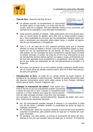 La plataforma educativa Moodle
                                                     Creación de Aulas Virtuales
                                                  Recursos y módulos colaborativos



Tipo de foro: selección del tipo de foro:

    Un debate sencillo: es simplemente un intercambio
    de ideas sobre un solo tema y un único hilo de dis-
    cusión, todo en un página. Útil para debates cortos y muy concretos, por
    ejemplo foros asociados a una actividad extraescolar.

    Cada persona plantea un debate: cada participante del curso puede plan-
    tear un nuevo tema de debate, pero sólo uno (y todos pueden respon-
    der). Esta modalidad es útil para que los estudiantes coloquen algún tra-
    bajo o comiencen una discusión sobre algún tema, y recabar las opinio-
    nes de sus compañeros y compañeras.

    Foro P y R: se trata de un foro especial pensado para que el docente
    plantee un tema de debate y forzar a que los estudiantes hagan su apor-
    tación sin ver las aportaciones de los demás. Es decir, los estudiantes
    sólo podrán ver los mensajes de otros compañeros cuando hayan enviado
    su propio mensaje, no antes. Se trata de un foro muy interesante ya que
    los estudiantes primero deben aportar sus ideas y luego contrastarlas con
    las que han aportado otros compañeros y compañeras. Otra de las venta-
    jas es que todas las respuestas se ven simultáneamente al acceder a la
    pregunta.

    Foro para uso general: es un foro abierto donde cualquiera puede empe-
    zar un nuevo tema de debate cuando quiera. Este es el foro más adecua-
    do para uso general.

Introducción al foro: se trata de un campo donde se suele explicar la
temática de los debates e intervenciones. También se puede aprovechar para
dar algunas indicaciones sobre cómo debe usarse el foro. Pueden utilizarse
estilos para el texto, insertar imágenes, etc.

¿Obligar la inscripción de todos?: esta opción con-
trola la forma en que los estudiantes pueden suscribirse
y darse de baja de un foro. Cuando un estudiante está
suscrito a un foro recibirá una copia por correo electró-
nico de cada mensaje enviado a ese foro (los mensajes
son enviados 30 minutos, aproximadamente, después de haber sido escri-
tos). Tenemos las siguientes opciones:

    No: los participantes pueden escoger si desean o no suscribirse a cada
    uno de los foros y también tendrán la posibilidad de darse de baja en
    cualquier momento.
    Sí, inicialmente: todos los usuarios actuales y futuros del curso quedarán
    suscritos inicialmente, pero podrán darse de baja por sí mismos en cual-
    quier momento.
    Sí, siempre: con esta opción, se fuerza la suscripción de todos los estu-
    diantes al foro sin que puedan darse de baja por sí mismos. Si forzamos

                                                                              193
 