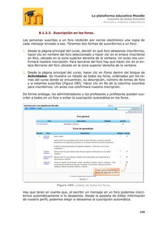 La plataforma educativa Moodle
                                                              Creación de Aulas Virtuales
                                                           Recursos y módulos colaborativos



          8.1.2.3. Suscripción en los foros.

Las personas suscritas a un foro recibirán por correo electrónico una copia de
cada mensaje enviado a ese. Tenemos dos formas de suscribirnos a un foro:

1. Desde la página principal del curso, decidir en qué foro deseamos inscribirnos,
   hacer clic en nombre del foro seleccionado y hacer clic en el enlace Inscribirse
   en foro, ubicado en la zona superior derecha de la ventana. Un aviso nos con-
   firmará nuestra inscripción. Para borrarse del foro hay que hacer clic en el en-
   lace Borrarse del foro ubicado en la zona superior derecha de la ventana.

2. Desde la página principal del curso, hacer clic en Foros dentro del bloque de
   Actividades. Se muestra un listado de todos los foros, ordenados por los te-
   mas del curso donde se encuentran, su descripción, número de temas de foro
   y si estamos suscritos (Figura 189). Hacer clic en No de la columna suscritos
   para inscribirnos. Un aviso nos confirmará nuestra inscripción.

De forma análoga, los administradores y los profesores y profesoras pueden sus-
cribir a todos en un foro o evitar la suscripción automática en los foros.




                                                  Enlace para inscribirse o
                                                  darse de baja de un foro




                       Figura 189: Listado de todos los foros.

Hay que tener en cuenta que, al escribir un mensaje en un foro podemos inscri-
birnos automáticamente si lo deseamos. Desde la pestaña de Editar información
de nuestro perfil, podemos elegir si deseamos la suscripción automática.



                                                                                       198
 