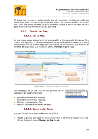 La plataforma educativa Moodle
                                                                    Creación de Aulas Virtuales
                                                                 Recursos y módulos colaborativos



Si deseamos conocer un determinado foro sin participar inicialmente podemos
inscribirnos para conocer por el correo electrónico los temas tratados y su activi-
dad. Si el foro tiene activada las RSS podemos utilizar el lector de feed de RSS
para mantenernos informados de su actividad.

        8.1.3.             Gestión del foro.

             8.1.3.1. Ver un foro.

Lo que puede verse bajo el texto de introducción al foro depende del tipo de foro
creado. Por ejemplo, si hemos creado un foro para uso general, veremos el texto
introductorio en un espacio separado, los títulos de los debates, sus autores, el
número de respuestas y la fecha del último mensaje (Figura 190).



    Introducción al foro




                                                                    Nº de respuestas
                   Títulos de los debates


                                                                       Última intervención
                             Autor del debate




                               Figura 190: Debates iniciados en un foro.

Los mensajes de un tema de un foro pueden ser vi-
sualizados de cuatro maneras:

   Ordenar desde el más antiguo.
   Ordenar desde el más reciente.
   Mostrar respuestas por fila.
   Mostrar respuestas en forma anidada.

             8.1.3.2. Buscar en los foros.

Hay dos formas de buscar un término en el foro:

1. Desde la página principal del curso, introducir el término a buscar en el cua-
   dro de texto del bloque Buscar en los foros.




                                                                                             199
 