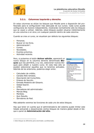 La plataforma educativa Moodle
                                                                Creación de Aulas Virtuales
                                                           Introducción a la plataforma Moodle



        3.2.1.      Columnas izquierda y derecha.

En estas columnas se sitúan los bloques que Moodle pone a disposición del pro-
fesorado para la configuración más adecuada de sus cursos. Cada curso puede
configurarse de manera independiente, mostrando normalmente sólo los bloques
que se vayan a utilizar. Además, estos bloques pueden situarse indistintamente
en una columna o en otra y en cualquier posición dentro de cada columna.

Cuando se crea un curso, se visualizan por defecto los siguientes bloques:

    Personas.
    Buscar en los foros.
    Administración1.
    Cursos.
    Novedades.
    Eventos próximos.
    Actividad reciente.

Pero, si pulsamos el botón Activar edición, aparecerá un
nuevo bloque en la columna derecha denominado Blo-
ques que nos permitirá, a su vez, seleccionar nuevos blo-
ques para añadir a nuestro curso. En esta lista sólo se
pueden seleccionar aquellos que no tenemos activados.
Además de los anteriores, podemos elegir entre:

    Calculador de crédito.
    Canales RSS remotos.
    Descripción del Curso/Sitio.
    Enlaces de Sección.
    Entrada Aleatoria del Glosario.
    Global Search.
    HTML.
    Marcadores del administrador.
    Marcas Blog.
    Mentees.
    Quiz Results.
    Servidores de Red.

Más adelante veremos las funciones de cada uno de estos bloques.

Hay que tener en cuenta que el administrador/a del sistema puede limitar este
listado activando o desactivando ciertos bloques de manera global desde el blo-
que o panel de Administración del sitio.




1 Este bloque es diferente para alumnado y profesorado.

                                                                                           20
 