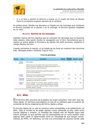La plataforma educativa Moodle
                                                          Creación de Aulas Virtuales
                                                       Recursos y módulos colaborativos



2. Ir a un foro y escribir el término a buscar en el cuadro de texto de Buscar
   foros en el extremo superior derecha de la ventana.

En ambos casos, Moodle nos devuelve un listado con los mensajes que contienen
el término buscado en el asunto o en el mensaje. El término aparece resaltado
en un color.

           8.1.3.3. Rastreo de los mensajes.

Habilitar rastreo del foro significa que se marcarán los mensajes que no hayamos
leído todavía. Esta opción facilita la navegación por el foro. Recordemos que el
rastreo se activa desde el formulario de edición del perfil personal, mediante el
campo Rastreo del foro.

Cuando activamos el rastreo, en el listado de los foros se muestran dos columnas
más: Mensajes leídos y Rastrear (Figura 191).




                  Figura 191: Rastreo de los mensajes de un foro.

    8.2. Wiki.

    El término Wiki proviene de la palabra de origen hawaiano “wiki wiki” que sig-
nifica rápido. En términos tecnológicos un wiki es un software para la creación de
contenido de forma colaborativa de forma rápida y eficaz.

El principio básico de un wiki es construir sitios compartidos y de colaboración, es
decir, todo el mundo ha de poder aportar nuevo contenido al sitio, tales como
nuevas páginas y enlaces. La finalidad del módulo wiki de Moodle sigue este
mismo principio ya que permite que los participantes de un curso puedan crear
páginas Web sobre un determinado tema sin necesidad de que tengan conoci-
mientos de HTML. En definitiva, se crea una comunidad de usuarios donde cada

                                                                                   200
 