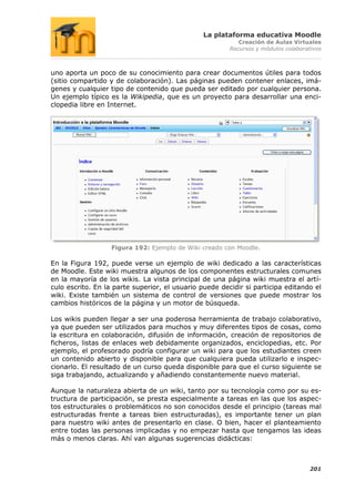 La plataforma educativa Moodle
                                                           Creación de Aulas Virtuales
                                                        Recursos y módulos colaborativos



uno aporta un poco de su conocimiento para crear documentos útiles para todos
(sitio compartido y de colaboración). Las páginas pueden contener enlaces, imá-
genes y cualquier tipo de contenido que pueda ser editado por cualquier persona.
Un ejemplo típico es la Wikipedia, que es un proyecto para desarrollar una enci-
clopedia libre en Internet.




                   Figura 192: Ejemplo de Wiki creado con Moodle.

En la Figura 192, puede verse un ejemplo de wiki dedicado a las características
de Moodle. Este wiki muestra algunos de los componentes estructurales comunes
en la mayoría de los wikis. La vista principal de una página wiki muestra el artí-
culo escrito. En la parte superior, el usuario puede decidir si participa editando el
wiki. Existe también un sistema de control de versiones que puede mostrar los
cambios históricos de la página y un motor de búsqueda.

Los wikis pueden llegar a ser una poderosa herramienta de trabajo colaborativo,
ya que pueden ser utilizados para muchos y muy diferentes tipos de cosas, como
la escritura en colaboración, difusión de información, creación de repositorios de
ficheros, listas de enlaces web debidamente organizados, enciclopedias, etc. Por
ejemplo, el profesorado podría configurar un wiki para que los estudiantes creen
un contenido abierto y disponible para que cualquiera pueda utilizarlo e inspec-
cionarlo. El resultado de un curso queda disponible para que el curso siguiente se
siga trabajando, actualizando y añadiendo constantemente nuevo material.

Aunque la naturaleza abierta de un wiki, tanto por su tecnología como por su es-
tructura de participación, se presta especialmente a tareas en las que los aspec-
tos estructurales o problemáticos no son conocidos desde el principio (tareas mal
estructuradas frente a tareas bien estructuradas), es importante tener un plan
para nuestro wiki antes de presentarlo en clase. O bien, hacer el planteamiento
entre todas las personas implicadas y no empezar hasta que tengamos las ideas
más o menos claras. Ahí van algunas sugerencias didácticas:



                                                                                    201
 