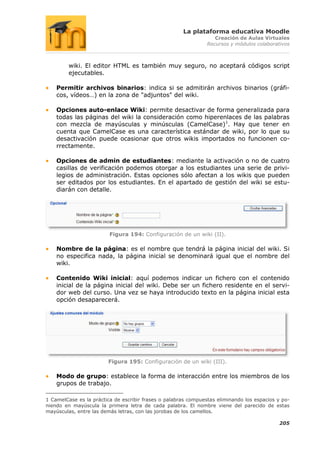 La plataforma educativa Moodle
                                                                   Creación de Aulas Virtuales
                                                                Recursos y módulos colaborativos



         wiki. El editor HTML es también muy seguro, no aceptará códigos script
         ejecutables.

    Permitir archivos binarios: indica si se admitirán archivos binarios (gráfi-
    cos, vídeos…) en la zona de "adjuntos" del wiki.

    Opciones auto-enlace Wiki: permite desactivar de forma generalizada para
    todas las páginas del wiki la consideración como hiperenlaces de las palabras
    con mezcla de mayúsculas y minúsculas (CamelCase)1. Hay que tener en
    cuenta que CamelCase es una característica estándar de wiki, por lo que su
    desactivación puede ocasionar que otros wikis importados no funcionen co-
    rrectamente.

    Opciones de admin de estudiantes: mediante la activación o no de cuatro
    casillas de verificación podemos otorgar a los estudiantes una serie de privi-
    legios de administración. Estas opciones sólo afectan a los wikis que pueden
    ser editados por los estudiantes. En el apartado de gestión del wiki se estu-
    diarán con detalle.




                         Figura 194: Configuración de un wiki (II).

    Nombre de la página: es el nombre que tendrá la página inicial del wiki. Si
    no especifica nada, la página inicial se denominará igual que el nombre del
    wiki.

    Contenido Wiki inicial: aquí podemos indicar un fichero con el contenido
    inicial de la página inicial del wiki. Debe ser un fichero residente en el servi-
    dor web del curso. Una vez se haya introducido texto en la página inicial esta
    opción desaparecerá.




                        Figura 195: Configuración de un wiki (III).

    Modo de grupo: establece la forma de interacción entre los miembros de los
    grupos de trabajo.

1 CamelCase es la práctica de escribir frases o palabras compuestas eliminando los espacios y po-
niendo en mayúscula la primera letra de cada palabra. El nombre viene del parecido de estas
mayúsculas, entre las demás letras, con las jorobas de los camellos.

                                                                                            205
 