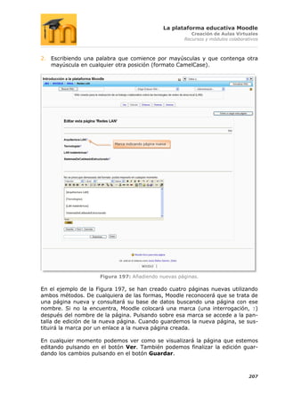 La plataforma educativa Moodle
                                                             Creación de Aulas Virtuales
                                                          Recursos y módulos colaborativos



2. Escribiendo una palabra que comience por mayúsculas y que contenga otra
   mayúscula en cualquier otra posición (formato CamelCase).




                          Marca indicando página nueva




                     Figura 197: Añadiendo nuevas páginas.

En el ejemplo de la Figura 197, se han creado cuatro páginas nuevas utilizando
ambos métodos. De cualquiera de las formas, Moodle reconocerá que se trata de
una página nueva y consultará su base de datos buscando una página con ese
nombre. Si no la encuentra, Moodle colocará una marca (una interrogación, ?)
después del nombre de la página. Pulsando sobre esa marca se accede a la pan-
talla de edición de la nueva página. Cuando guardemos la nueva página, se sus-
tituirá la marca por un enlace a la nueva página creada.

En cualquier momento podemos ver como se visualizará la página que estemos
editando pulsando en el botón Ver. También podemos finalizar la edición guar-
dando los cambios pulsando en el botón Guardar.



                                                                                      207
 