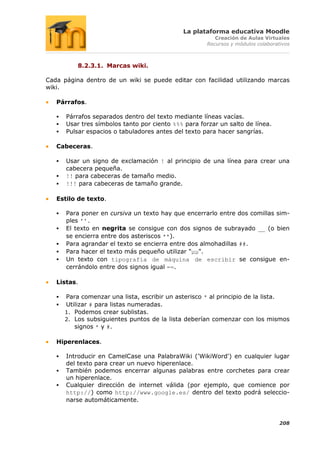 La plataforma educativa Moodle
                                                          Creación de Aulas Virtuales
                                                       Recursos y módulos colaborativos



           8.2.3.1. Marcas wiki.

Cada página dentro de un wiki se puede editar con facilidad utilizando marcas
wiki.

   Párrafos.

      Párrafos separados dentro del texto mediante líneas vacías.
      Usar tres símbolos tanto por ciento %%% para forzar un salto de línea.
      Pulsar espacios o tabuladores antes del texto para hacer sangrías.

   Cabeceras.

      Usar un signo de exclamación ! al principio de una línea para crear una
       cabecera pequeña.
      !! para cabeceras de tamaño medio.
      !!! para cabeceras de tamaño grande.

   Estilo de texto.

      Para poner en cursiva un texto hay que encerrarlo entre dos comillas sim-
       ples ''.
      El texto en negrita se consigue con dos signos de subrayado __ (o bien
       se encierra entre dos asteriscos **).
      Para agrandar el texto se encierra entre dos almohadillas ##.
      Para hacer el texto más pequeño utilizar "µµ".
      Un texto con tipografía de máquina de escribir se consigue en-
       cerrándolo entre dos signos igual ==.

   Listas.

      Para comenzar una lista, escribir un asterisco * al principio de la lista.
      Utilizar # para listas numeradas.
       1. Podemos crear sublistas.
       2. Los subsiguientes puntos de la lista deberían comenzar con los mismos
          signos * y #.

   Hiperenlaces.

      Introducir en CamelCase una PalabraWiki ('WikiWord') en cualquier lugar
       del texto para crear un nuevo hiperenlace.
      También podemos encerrar algunas palabras entre corchetes para crear
       un hiperenlace.
      Cualquier dirección de internet válida (por ejemplo, que comience por
       http://) como http://www.google.es/ dentro del texto podrá seleccio-
       narse automáticamente.


                                                                                   208
 