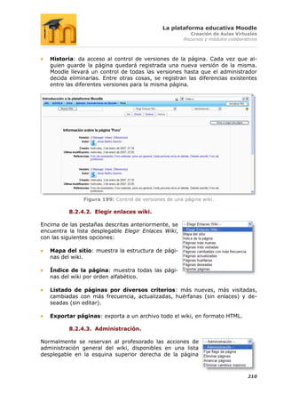 La plataforma educativa Moodle
                                                         Creación de Aulas Virtuales
                                                      Recursos y módulos colaborativos



   Historia: da acceso al control de versiones de la página. Cada vez que al-
   guien guarde la página quedará registrada una nueva versión de la misma.
   Moodle llevará un control de todas las versiones hasta que el administrador
   decida eliminarlas. Entre otras cosas, se registran las diferencias existentes
   entre las diferentes versiones para la misma página.




               Figura 199: Control de versiones de una página wiki.

          8.2.4.2. Elegir enlaces wiki.

Encima de las pestañas descritas anteriormente, se
encuentra la lista desplegable Elegir Enlaces Wiki,
con las siguientes opciones:

   Mapa del sitio: muestra la estructura de pági-
   nas del wiki.

   Índice de la página: muestra todas las pági-
   nas del wiki por orden alfabético.

   Listado de páginas por diversos criterios: más nuevas, más visitadas,
   cambiadas con más frecuencia, actualizadas, huérfanas (sin enlaces) y de-
   seadas (sin editar).

   Exportar páginas: exporta a un archivo todo el wiki, en formato HTML.

          8.2.4.3. Administración.

Normalmente se reservan al profesorado las acciones de
administración general del wiki, disponibles en una lista
desplegable en la esquina superior derecha de la página



                                                                                  210
 