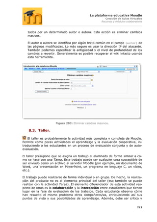 La plataforma educativa Moodle
                                                         Creación de Aulas Virtuales
                                                      Recursos y módulos colaborativos



   zados por un determinado autor o autora. Esta acción es eliminar cambios
   masivos.

   El autor o autora se identifica por algún texto común en el campo {autor} de
   las páginas modificadas. Lo más seguro es usar la dirección IP del atacante.
   También podemos especificar la antigüedad y el nivel de profundidad de los
   cambios a revertir. Generalmente es posible recuperar el wiki intacto usando
   esta herramienta.




                      Figura 203: Eliminar cambios masivos.

    8.3. Taller.

   El taller es probablemente la actividad más completa y compleja de Moodle.
Permite como pocas actividades el aprendizaje y la evaluación cooperativa, in-
troduciendo a los estudiantes en un proceso de evaluación conjunta y de auto-
evaluación.

El taller presupone que se asigna un trabajo al alumnado de forma similar a co-
mo se hace con una Tarea. Este trabajo puede ser cualquier cosa susceptible de
ser enviado como un archivo al servidor Moodle (por ejemplo, un documento de
Word, una presentación en PowerPoint, un programa en lenguaje C, un vídeo,
etc.).

El trabajo puede realizarse de forma individual o en grupo. De hecho, la realiza-
ción del producto no es el elemento principal del taller (eso también se puede
realizar con la actividad Tarea). El elemento diferenciador de esta actividad res-
pecto de otras es la colaboración y la interacción entre estudiantes que tienen
lugar en la fase de evaluación de los trabajos. Cada estudiante observa cómo
han resuelto el mismo problema otros compañeros/as, enriqueciendo así sus
puntos de vista y sus posibilidades de aprendizaje. Además, debe ser crítico y


                                                                                  213
 