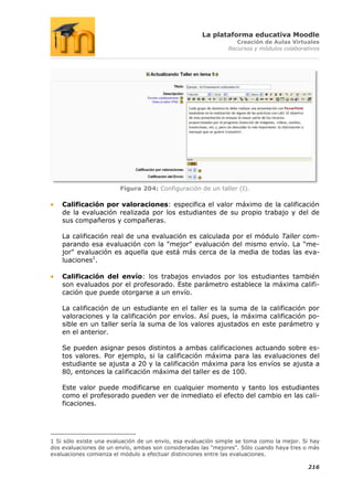 La plataforma educativa Moodle
                                                                  Creación de Aulas Virtuales
                                                               Recursos y módulos colaborativos




                        Figura 204: Configuración de un taller (I).

    Calificación por valoraciones: especifica el valor máximo de la calificación
    de la evaluación realizada por los estudiantes de su propio trabajo y del de
    sus compañeros y compañeras.

    La calificación real de una evaluación es calculada por el módulo Taller com-
    parando esa evaluación con la "mejor" evaluación del mismo envío. La "me-
    jor" evaluación es aquella que está más cerca de la media de todas las eva-
    luaciones1.

    Calificación del envío: los trabajos enviados por los estudiantes también
    son evaluados por el profesorado. Este parámetro establece la máxima califi-
    cación que puede otorgarse a un envío.

    La calificación de un estudiante en el taller es la suma de la calificación por
    valoraciones y la calificación por envíos. Así pues, la máxima calificación po-
    sible en un taller sería la suma de los valores ajustados en este parámetro y
    en el anterior.

    Se pueden asignar pesos distintos a ambas calificaciones actuando sobre es-
    tos valores. Por ejemplo, si la calificación máxima para las evaluaciones del
    estudiante se ajusta a 20 y la calificación máxima para los envíos se ajusta a
    80, entonces la calificación máxima del taller es de 100.

    Este valor puede modificarse en cualquier momento y tanto los estudiantes
    como el profesorado pueden ver de inmediato el efecto del cambio en las cali-
    ficaciones.




1 Si sólo existe una evaluación de un envío, esa evaluación simple se toma como la mejor. Si hay
dos evaluaciones de un envío, ambas son consideradas las "mejores". Sólo cuando haya tres o más
evaluaciones comienza el módulo a efectuar distinciones entre las evaluaciones.

                                                                                           216
 