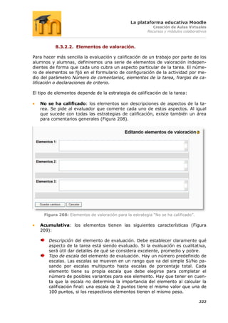 La plataforma educativa Moodle
                                                            Creación de Aulas Virtuales
                                                         Recursos y módulos colaborativos



          8.3.2.2. Elementos de valoración.

Para hacer más sencilla la evaluación y calificación de un trabajo por parte de los
alumnos y alumnas, definiremos una serie de elementos de valoración indepen-
dientes de forma que cada uno cubra un aspecto particular de la tarea. El núme-
ro de elementos se fijó en el formulario de configuración de la actividad por me-
dio del parámetro Número de comentarios, elementos de la tarea, franjas de ca-
lificación o declaraciones de criterio.

El tipo de elementos depende de la estrategia de calificación de la tarea:

   No se ha calificado: los elementos son descripciones de aspectos de la ta-
   rea. Se pide al evaluador que comente cada uno de estos aspectos. Al igual
   que sucede con todas las estrategias de calificación, existe también un área
   para comentarios generales (Figura 208).




     Figura 208: Elementos de valoración para la estrategia “No se ha calificado”.

   Acumulativa: los elementos tienen las siguientes características (Figura
   209):

       Descripción del elemento de evaluación. Debe establecer claramente qué
       aspecto de la tarea está siendo evaluado. Si la evaluación es cualitativa,
       será útil dar detalles de qué se considera excelente, promedio y pobre.
       Tipo de escala del elemento de evaluación. Hay un número predefinido de
       escalas. Las escalas se mueven en un rango que va del simple Sí/No pa-
       sando por escalas multipunto hasta escalas de porcentaje total. Cada
       elemento tiene su propia escala que debe elegirse para completar el
       número de posibles variantes para ese elemento. Hay que tener en cuen-
       ta que la escala no determina la importancia del elemento al calcular la
       calificación final: una escala de 2 puntos tiene el mismo valor que una de
       100 puntos, si los respectivos elementos tienen el mismo peso.

                                                                                     222
 