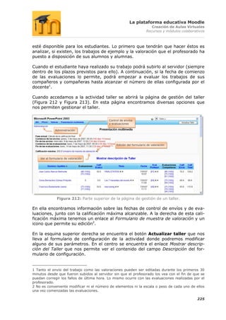 La plataforma educativa Moodle
                                                                         Creación de Aulas Virtuales
                                                                      Recursos y módulos colaborativos



esté disponible para los estudiantes. Lo primero que tendrán que hacer éstos es
analizar, si existen, los trabajos de ejemplo y la valoración que el profesorado ha
puesto a disposición de sus alumnos y alumnas.

Cuando el estudiante haya realizado su trabajo podrá subirlo al servidor (siempre
dentro de los plazos previstos para ello). A continuación, si la fecha de comienzo
de las evaluaciones lo permite, podrá empezar a evaluar los trabajos de sus
compañeros y compañeras hasta alcanzar el número de ellas configurada por el
docente1.

Cuando accedamos a la actividad taller se abrirá la página de gestión del taller
(Figura 212 y Figura 213). En esta página encontramos diversas opciones que
nos permiten gestionar el taller.


                                           Control de envíos
                                           y evaluaciones

               Administración




                                                Edición del formulario de valoración




    Ver el formulario de valoración




                Figura 212: Parte superior de la página de gestión de un taller.

En ella encontramos información sobre las fechas de control de envíos y de eva-
luaciones, junto con la calificación máxima alcanzable. A la derecha de esta cali-
ficación máxima tenemos un enlace al Formulario de muestra de valoración y un
icono que permite su edición2.

En la esquina superior derecha se encuentra el botón Actualizar taller que nos
lleva al formulario de configuración de la actividad donde podremos modificar
alguno de sus parámetros. En el centro se encuentra el enlace Mostrar descrip-
ción del Taller que nos permite ver el contenido del campo Descripción del for-
mulario de configuración.


1 Tanto el envío del trabajo como las valoraciones pueden ser editadas durante los primeros 30
minutos desde que fueron subidos al servidor sin que el profesorado los vea con el fin de que se
puedan corregir los fallos de última hora. Lo mismo ocurre con las evaluaciones realizadas por el
profesorado.
2 No es conveniente modificar ni el número de elementos ni la escala o peso de cada uno de ellos
una vez comenzadas las evaluaciones.

                                                                                                  225
 