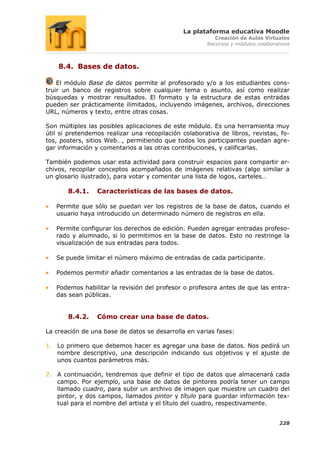 La plataforma educativa Moodle
                                                         Creación de Aulas Virtuales
                                                      Recursos y módulos colaborativos



    8.4. Bases de datos.

    El módulo Base de datos permite al profesorado y/o a los estudiantes cons-
truir un banco de registros sobre cualquier tema o asunto, así como realizar
búsquedas y mostrar resultados. El formato y la estructura de estas entradas
pueden ser prácticamente ilimitados, incluyendo imágenes, archivos, direcciones
URL, números y texto, entre otras cosas.

Son múltiples las posibles aplicaciones de este módulo. Es una herramienta muy
útil si pretendemos realizar una recopilación colaborativa de libros, revistas, fo-
tos, posters, sitios Web…, permitiendo que todos los participantes puedan agre-
gar información y comentarios a las otras contribuciones, y calificarlas.

También podemos usar esta actividad para construir espacios para compartir ar-
chivos, recopilar conceptos acompañados de imágenes relativas (algo similar a
un glosario ilustrado), para votar y comentar una lista de logos, carteles…

       8.4.1.    Características de las bases de datos.

   Permite que sólo se puedan ver los registros de la base de datos, cuando el
   usuario haya introducido un determinado número de registros en ella.

   Permite configurar los derechos de edición. Pueden agregar entradas profeso-
   rado y alumnado, si lo permitimos en la base de datos. Esto no restringe la
   visualización de sus entradas para todos.

   Se puede limitar el número máximo de entradas de cada participante.

   Podemos permitir añadir comentarios a las entradas de la base de datos.

   Podemos habilitar la revisión del profesor o profesora antes de que las entra-
   das sean públicas.


       8.4.2.    Cómo crear una base de datos.

La creación de una base de datos se desarrolla en varias fases:

1. Lo primero que debemos hacer es agregar una base de datos. Nos pedirá un
   nombre descriptivo, una descripción indicando sus objetivos y el ajuste de
   unos cuantos parámetros más.

2. A continuación, tendremos que definir el tipo de datos que almacenará cada
   campo. Por ejemplo, una base de datos de pintores podría tener un campo
   llamado cuadro, para subir un archivo de imagen que muestre un cuadro del
   pintor, y dos campos, llamados pintor y título para guardar información tex-
   tual para el nombre del artista y el título del cuadro, respectivamente.


                                                                                  228
 